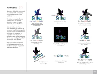 Visit in Alaska
Prohibited Use
All versions of the Sitka logo should
be used accurately, consistently
and in compliance with these
guidelines.
The following examples illustrate
how misuse of the logo will
diminish its impact and reflect
unfavorably on the Sitka brand.
Note: Some diversions from
these prohibited use rules may be
considered only if there are specific
occasions where special treatments
of the logo are appropriate to
support an event or unique
campaign. These special treatments
should never be adopted as official
and routinely used identities.
Only upon careful consideration
and subsequent approval by the
Sitka brand manager, may special
treatments be created.
Never change the colors
from what has been approved
in this document.
Never reorganize any of the
logos elements.
Never obstruct any of the logos
with a graphic, text or object.
Never alter the tint of the
full color logo. Never place the full color logo over a
black background.
Never squeeze, stretch or distort
any of the logos.
Never slant or skew
any of the logos.
Never use any of the logos
in a sentence.
Never use any of the logos as part of
a third party logo or brand.
3.9
 