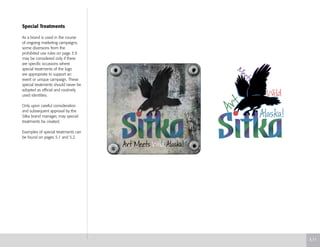Special Treatments
As a brand is used in the course
of ongoing marketing campaigns,
some diversions from the
prohibited use rules on page 3.9
may be considered only if there
are specific occasions where
special treatments of the logo
are appropriate to support an
event or unique campaign. These
special treatments should never be
adopted as official and routinely
used identities.
Only upon careful consideration
and subsequent approval by the
Sitka brand manager, may special
treatments be created.
Examples of special treatments can
be found on pages 5.1 and 5.2.
3.11
 