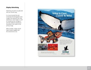 Display Advertising
Advertising should be visually bold
and use minimal copy.
It is recommended that ads
incorporate full photographic hero
imagery that represents key Sitka
experiences. Inset imagery is used
to compliment the message or
promote additional experiences
secondary to the impact of the
primary image.
When possible, images should
depict people engaged with
the environment or art.
5.3
 