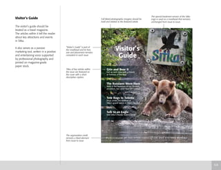 Visitor’s Guide
The visitor’s guide should be
treated as a travel magazine.
The articles within it tell the reader
about key attractions and events
in Sitka.
It also serves as a passive
marketing tool, written in a positive
and entertaining voice supported
by professional photography and
printed on magazine-grade
paper stock.
P U B L I C AT I O N O F T H E S I T K A C O N V E N T I O N A N D V I S I TO R S B U R E A U
Grin and Bear It
Get up and close with a Grizzly
at Fortress of the Bear
The Russians Were Here
Walk in the footsteps of our Russian
ancestors. See what they left behind
Tote Bags to Totems
Shop under the shadow of
Sitka’s grand totem in Totem Square
Talk to an Eagle
Visit Sitka’s Alaska Raptor Center
Visitor’s
Guide
The special treatment version of the Sitka
Logo is used as a masthead that remains
unchanged from issue to issue.
“Visitor’s Guide” is part of
the masthead and its font,
size and placement remains
consistent in each issue.
Titles of key articles within
the issue are featured on
the cover with a short
descriptive caption.
The organization credit
remains a fixed element
from issue to issue
5.6
Full bleed photographic imagery should be
bold and relative to the featured article.
 