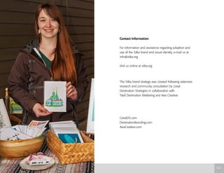 Contact Information
For information and assistance regarding adoption and
use of the Sitka brand and visual identity, e-mail us at
info@sitka.org.
Visit us online at sitka.org
The Sitka brand strategy was created following extensive
research and community consultation by Great
Destination Strategies in collaboration with
Total Destination Marketing and Axia Creative.
GreatDS.com
DestinationBranding.com
AxiaCreative.com
6.1
 