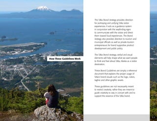 The Sitka Brand strategy provides direction
for portraying and unifying Sitka visitor
experiences. It acts as a guidance system
in conjunction with the wayfinding signs
to communicate with the visitor and direct
them toward local experiences. The Brand
strategy also provides direction to tourism and
municipal officials as well as private tourism
entrepreneurs for brand supportive product
development and public policy.
The Sitka Brand strategy, verbal and visual
elements will help shape what we want people
to think and feel about Sitka, Alaska as a visitor
destination.
These Brand Guidelines are simply a reference
document that explains the proper usage of
Sitka’s brand visuals such as the logo, colors,
tagline and other graphic assets.
These guidelines are not necessarily meant
to restrict creativity, rather they are meant to
guide creativity to stay in concert with and to
support the essence of the Sitka brand.
How These Guidelines Work
1.1
 