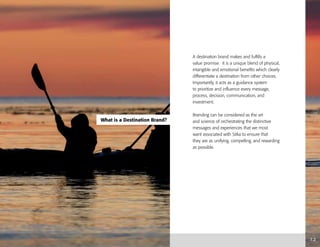 What is a Destination Brand?
1.2
A destination brand makes and fulfills a
value promise. It is a unique blend of physical,
intangible and emotional benefits which clearly
differentiate a destination from other choices.
Importantly, it acts as a guidance system
to prioritize and influence every message,
process, decision, communication, and
investment.
Branding can be considered as the art
and science of orchestrating the distinctive
messages and experiences that we most
want associated with Sitka to ensure that
they are as unifying, compelling, and rewarding
as possible.
 