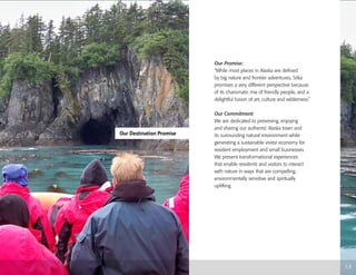 Our Destination Promise
1.3
Our Promise:
“While most places in Alaska are defined
by big nature and frontier adventures, Sitka
promises a very different perspective because
of its charismatic mix of friendly people, and a
delightful fusion of art, culture and wilderness.”
Our Commitment:
We are dedicated to preserving, enjoying
and sharing our authentic Alaska town and
its surrounding natural environment while
generating a sustainable visitor economy for
resident employment and small businesses.
We present transformational experiences
that enable residents and visitors to interact
with nature in ways that are compelling,
environmentally sensitive and spiritually
uplifting.
 