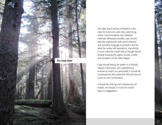 Our Copy Style
2.1
The Sitka brand will be embedded in the
copy for brochures, web sites, advertising,
online communications and collateral
materials. Wherever possible, copy should
describe experiences with action-oriented
and evocative language to provide a feel for
what the reader will experience. Importantly,
it must make the reader feel as though they’re
already enjoying the sights, sounds, smells,
and sensations of the Sitka Region.
Copy should always be written in a friendly,
relaxed, informative, and unpretentious
manner to match our personality. It should be
conversational and create the feel and tone of
a one-on-one conversation.
It should be enticing and motivational, yet
realistic and factual. It must not contain
hype or exaggeration.
 