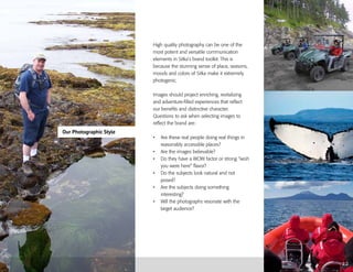 Our Photographic Style
2.2
High quality photography can be one of the
most potent and versatile communication
elements in Sitka’s brand toolkit. This is
because the stunning sense of place, seasons,
moods and colors of Sitka make it extremely
photogenic.
Images should project enriching, revitalizing
and adventure-filled experiences that reflect
our benefits and distinctive character.
Questions to ask when selecting images to
reflect the brand are:
•	 Are these real people doing real things in
reasonably accessible places?
•	 Are the images believable?
•	 Do they have a WOW factor or strong “wish
you were here” flavor?
•	 Do the subjects look natural and not
posed?
•	 Are the subjects doing something
interesting?
•	 Will the photographs resonate with the
target audience?
 