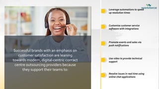 Customise customer service
software with integrations
Promote events and sales via
push notifications
Use video to provide technical
support
Leverage automations to speed
up resolution times
Successful brands with an emphasis on
customer satisfaction are leaning
towards modern, digital-centric contact
centre outsourcing providers because
they support their teams to:
Resolve issues in real time using
online chat applications
 