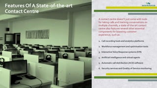 A contact centre doesn’t just come with tools
for taking calls and tracking conversations on
multiple channels, a state-of-the-art contact
centre also features several other essential
components for boosting customer
experience, such as:
1. Call recording tools and analytics platforms
2. Workforce management and optimisation tools
3. InteractiveVoice Response systems (IVR)
4. Artificial intelligence and virtual agents
5. Automatic call distribution (ACD) software
6. Security services and Quality of Service monitoring
Features Of A State-of-the-art
Contact Centre
 