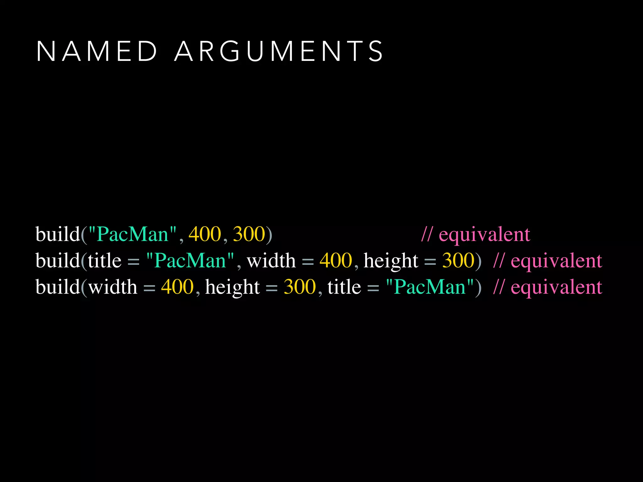 N A M E D A R G U M E N T S
build("PacMan", 400, 300) // equivalent
build(title = "PacMan", width = 400, height = 300) // equivalent
build(width = 400, height = 300, title = "PacMan") // equivalent
 