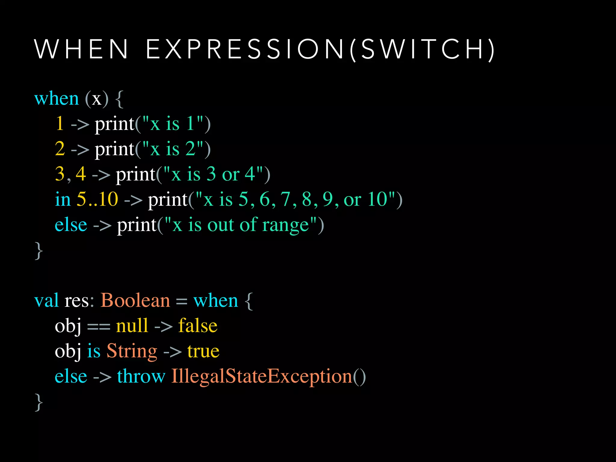 W H E N E X P R E S S I O N ( S W I T C H )
when (x) {
1 -> print("x is 1")
2 -> print("x is 2")
3, 4 -> print("x is 3 or 4")
in 5..10 -> print("x is 5, 6, 7, 8, 9, or 10")
else -> print("x is out of range")
}
val res: Boolean = when {
obj == null -> false
obj is String -> true
else -> throw IllegalStateException()
}
 