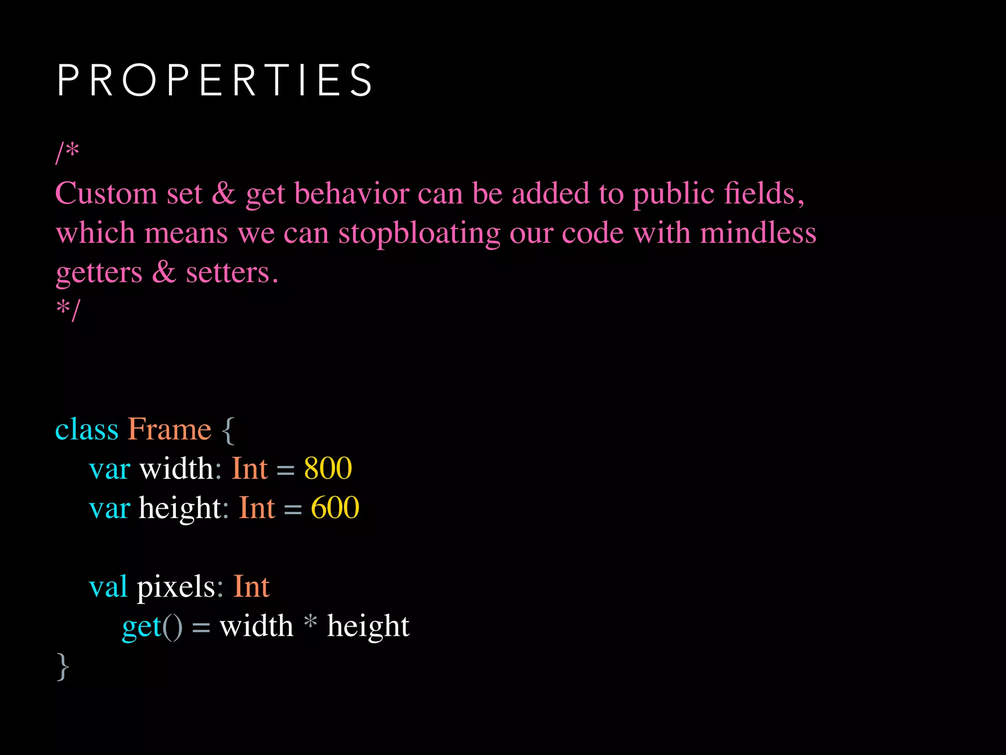 P R O P E R T I E S
/*
Custom set & get behavior can be added to public ﬁelds,
which means we can stopbloating our code with mindless
getters & setters.
*/
class Frame {
var width: Int = 800
var height: Int = 600
val pixels: Int
get() = width * height
}
 
