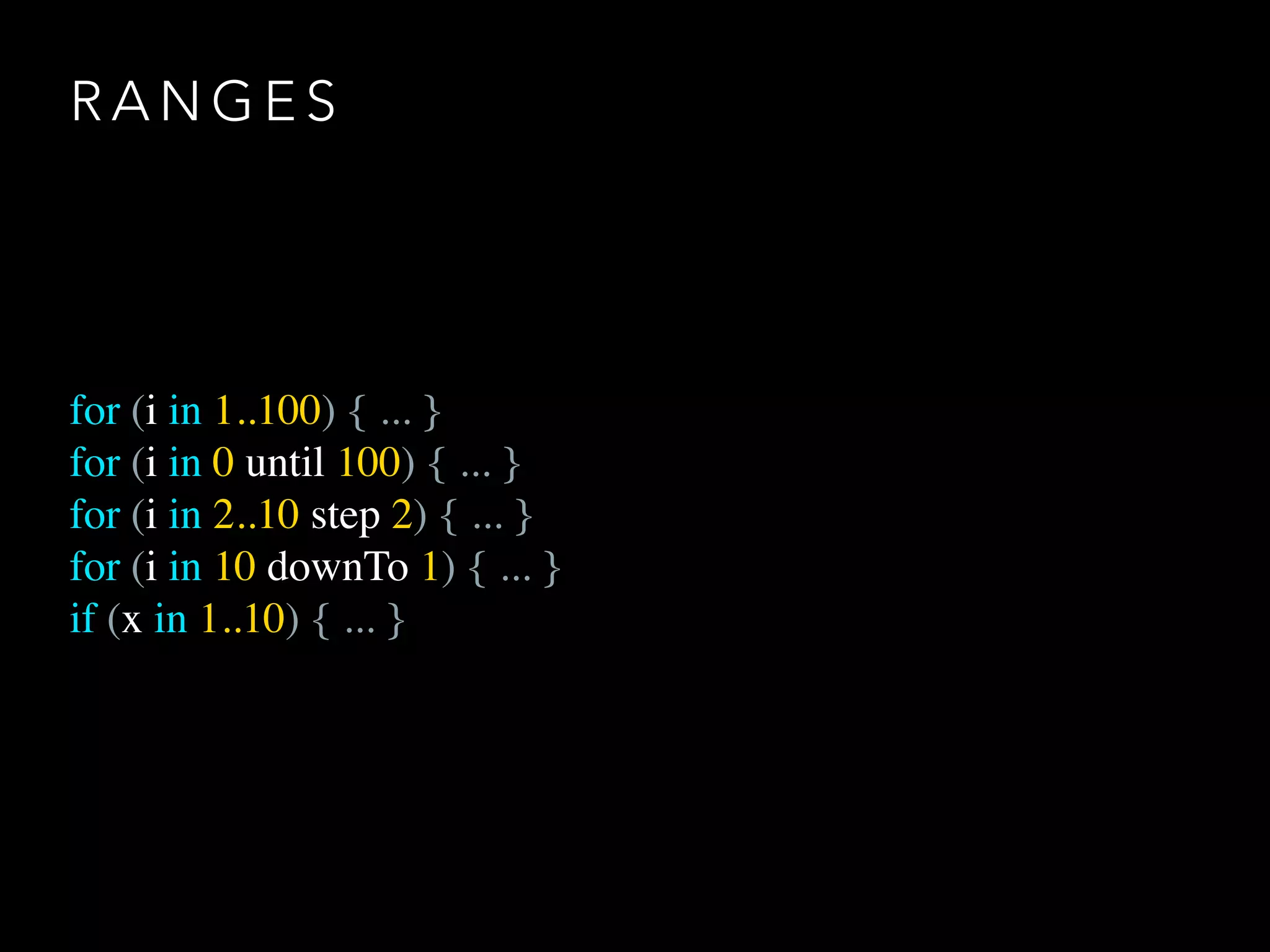 R A N G E S
for (i in 1..100) { ... }
for (i in 0 until 100) { ... }
for (i in 2..10 step 2) { ... }
for (i in 10 downTo 1) { ... }
if (x in 1..10) { ... }
 