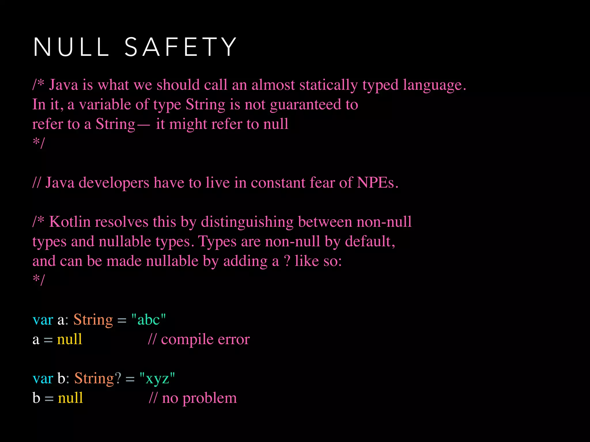 N U L L S A F E T Y
/* Java is what we should call an almost statically typed language.
In it, a variable of type String is not guaranteed to
refer to a String— it might refer to null
*/
// Java developers have to live in constant fear of NPEs.
/* Kotlin resolves this by distinguishing between non-null
types and nullable types. Types are non-null by default,
and can be made nullable by adding a ? like so:
*/
var a: String = "abc"
a = null // compile error
var b: String? = "xyz"
b = null // no problem
 