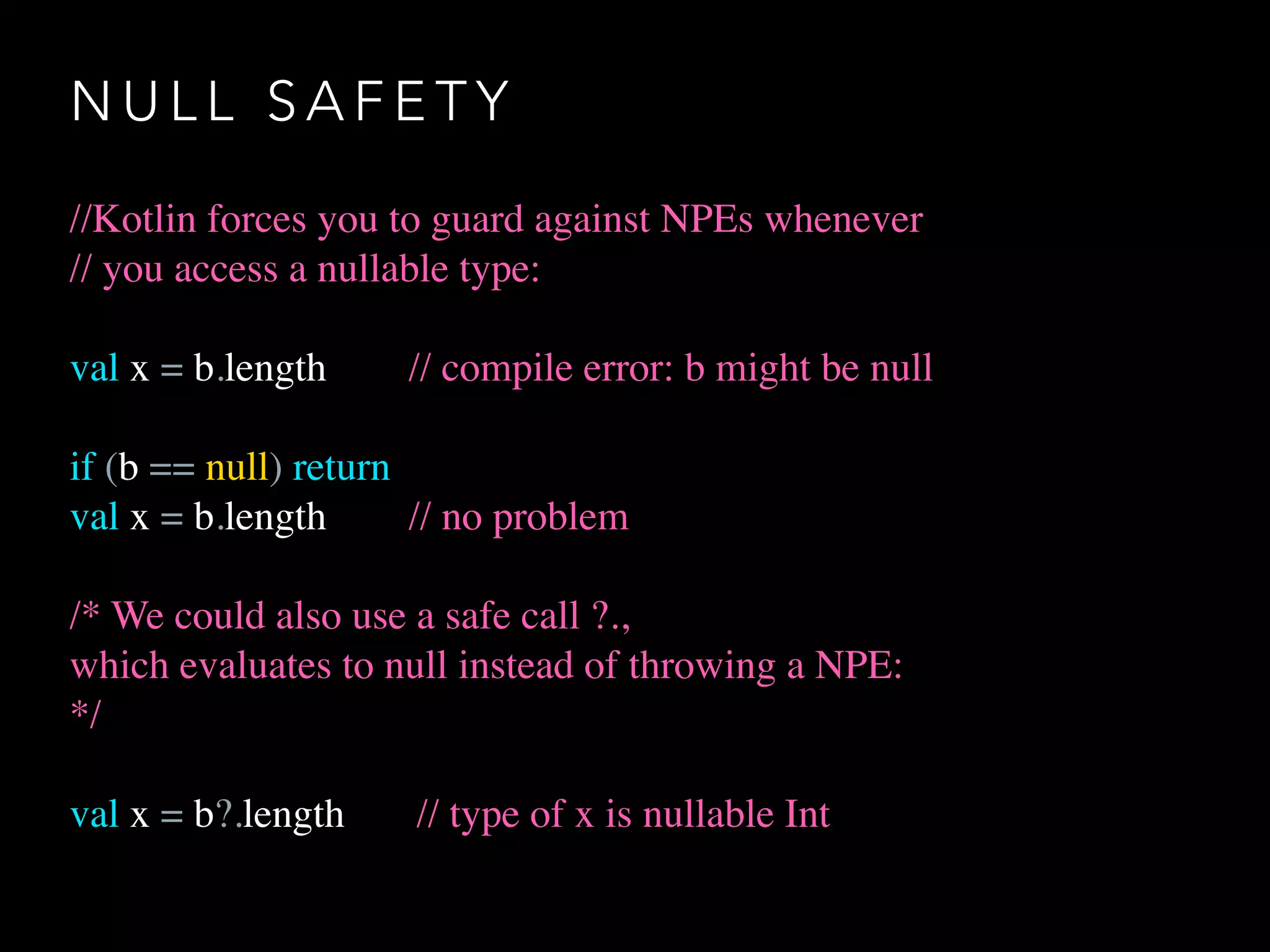 N U L L S A F E T Y
//Kotlin forces you to guard against NPEs whenever
// you access a nullable type:
val x = b.length // compile error: b might be null
if (b == null) return
val x = b.length // no problem
/* We could also use a safe call ?.,
which evaluates to null instead of throwing a NPE:
*/
val x = b?.length // type of x is nullable Int
 
