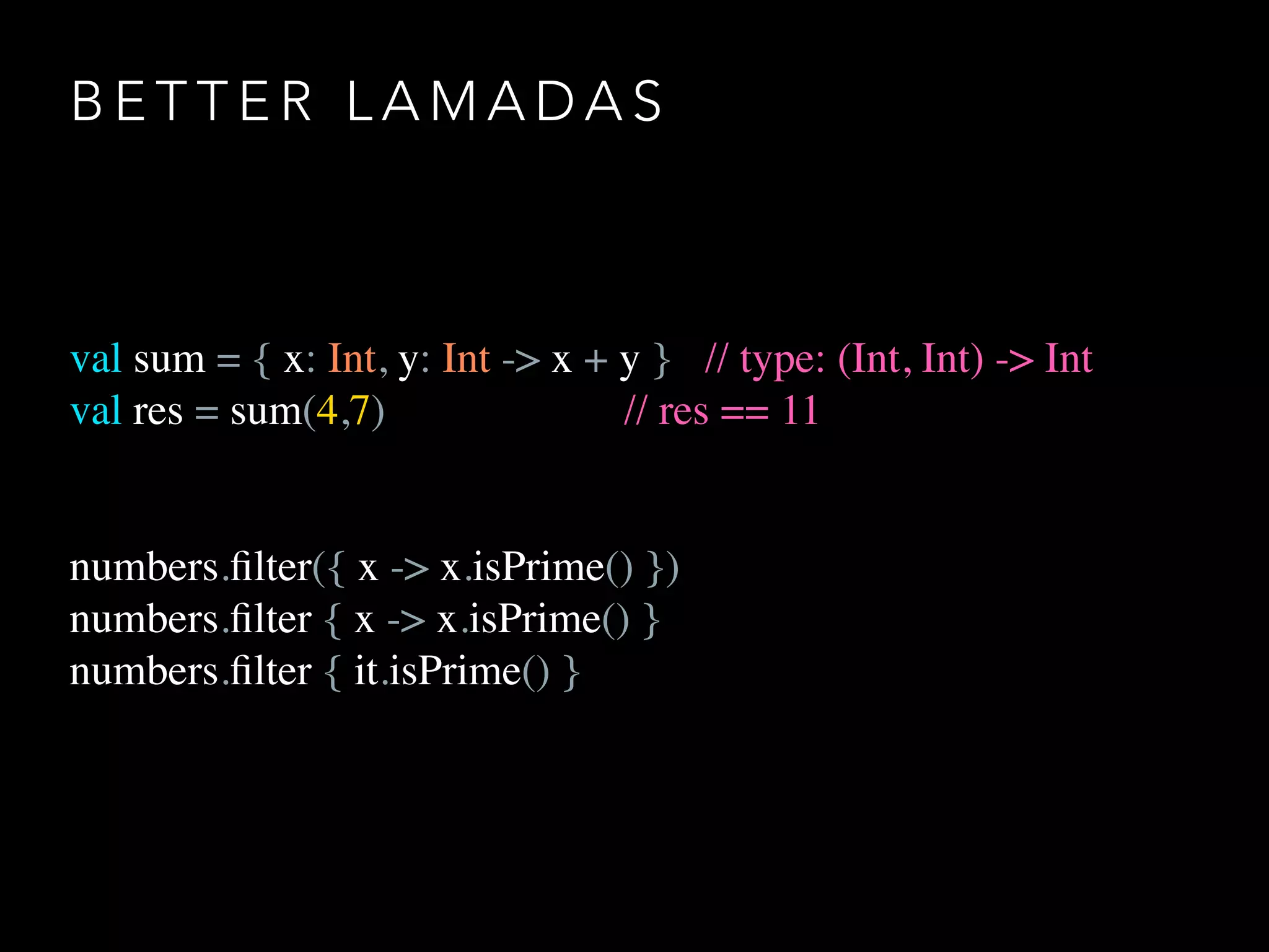 B E T T E R L A M A D A S
val sum = { x: Int, y: Int -> x + y } // type: (Int, Int) -> Int
val res = sum(4,7) // res == 11
numbers.ﬁlter({ x -> x.isPrime() })
numbers.ﬁlter { x -> x.isPrime() }
numbers.ﬁlter { it.isPrime() }
 