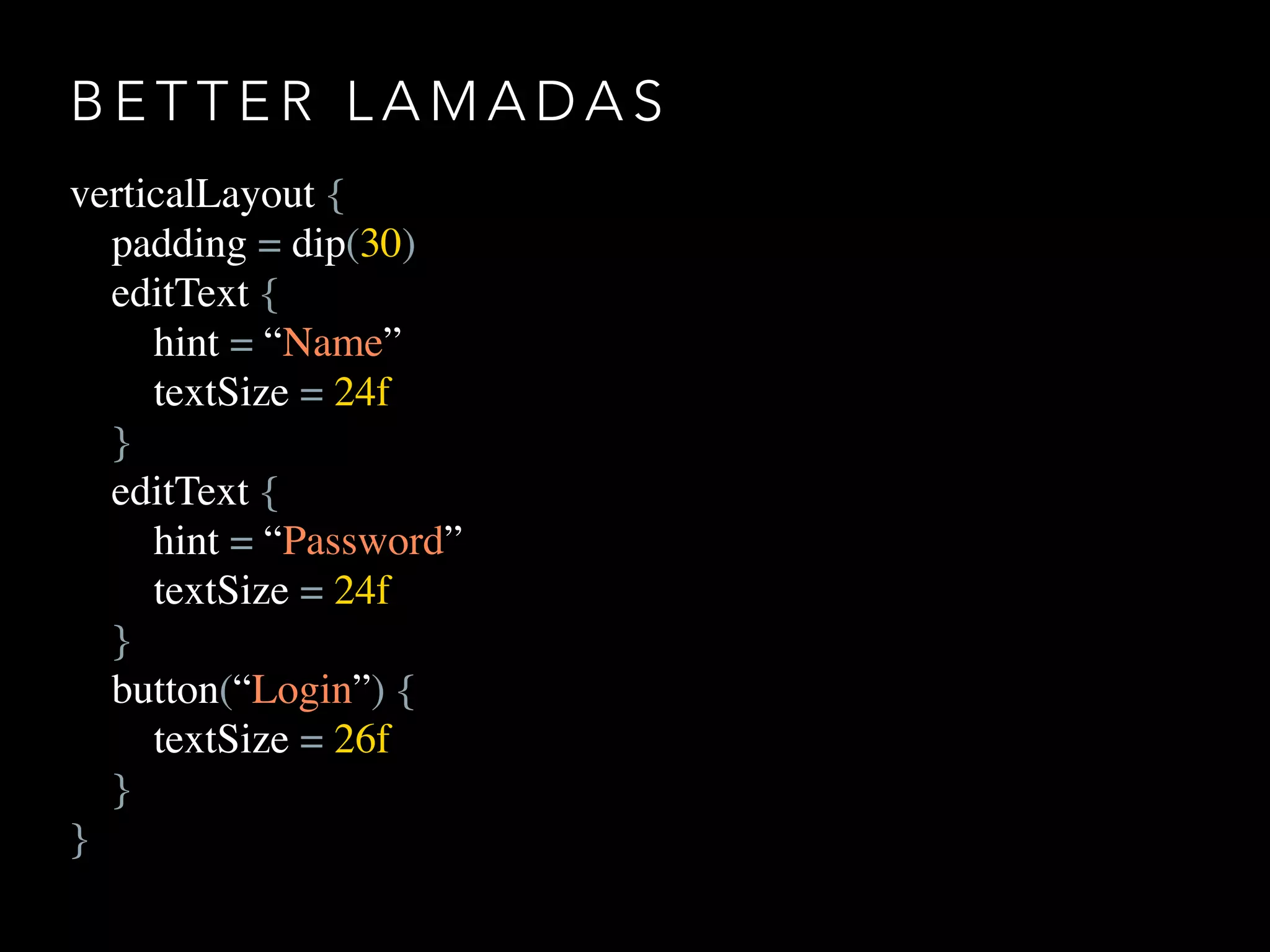 B E T T E R L A M A D A S
verticalLayout {
padding = dip(30)
editText {
hint = “Name”
textSize = 24f
}
editText {
hint = “Password”
textSize = 24f
}
button(“Login”) {
textSize = 26f
}
}
 