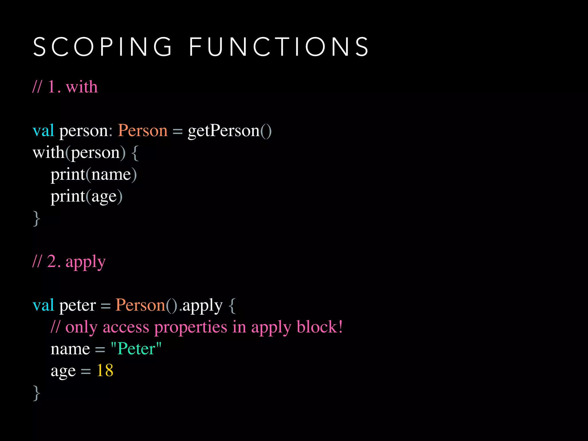 S C O P I N G F U N C T I O N S
// 1. with
val person: Person = getPerson()
with(person) {
print(name)
print(age)
}
// 2. apply
val peter = Person().apply {
// only access properties in apply block!
name = "Peter"
age = 18
}
 