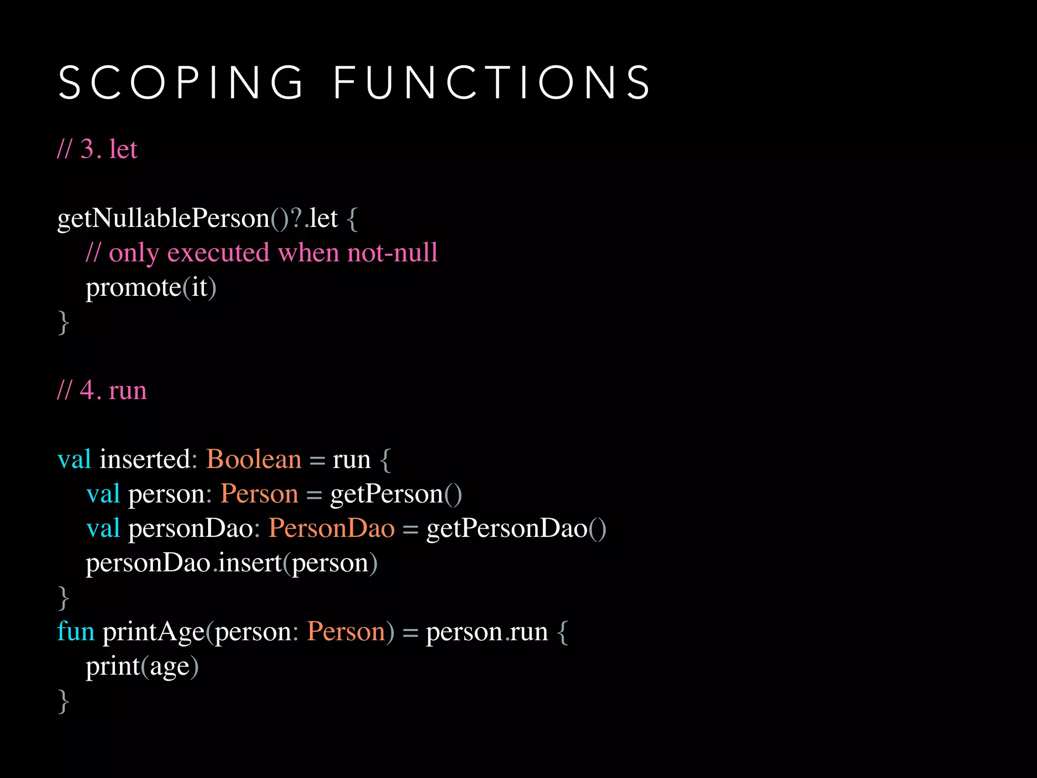 S C O P I N G F U N C T I O N S
// 3. let
getNullablePerson()?.let {
// only executed when not-null
promote(it)
}
// 4. run
val inserted: Boolean = run {
val person: Person = getPerson()
val personDao: PersonDao = getPersonDao()
personDao.insert(person)
}
fun printAge(person: Person) = person.run {
print(age)
}
 