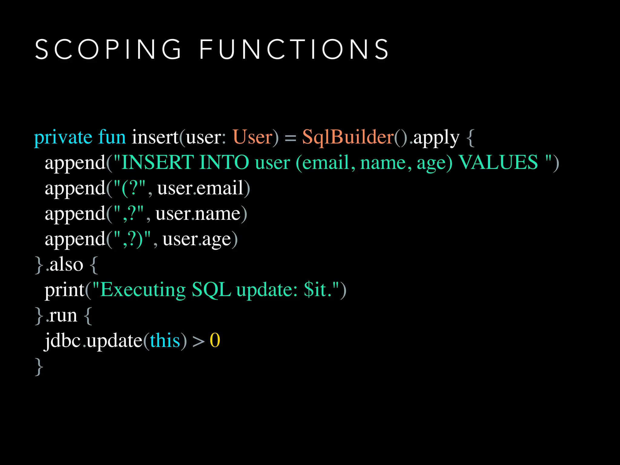 S C O P I N G F U N C T I O N S
private fun insert(user: User) = SqlBuilder().apply {
append("INSERT INTO user (email, name, age) VALUES ")
append("(?", user.email)
append(",?", user.name)
append(",?)", user.age)
}.also {
print("Executing SQL update: $it.")
}.run {
jdbc.update(this) > 0
}
 