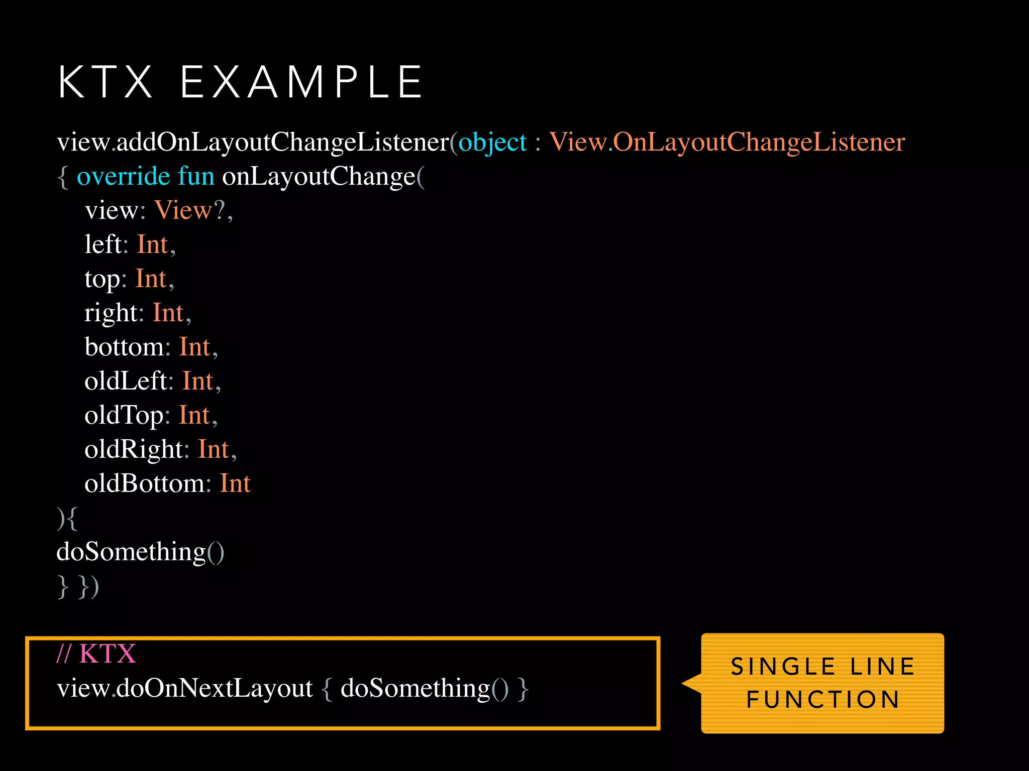 K T X E X A M P L E
view.addOnLayoutChangeListener(object : View.OnLayoutChangeListener
{ override fun onLayoutChange(
view: View?,
left: Int,
top: Int,
right: Int,
bottom: Int,
oldLeft: Int,
oldTop: Int,
oldRight: Int,
oldBottom: Int
){
doSomething()
} })
// KTX
view.doOnNextLayout { doSomething() }
S I N G L E L I N E
F U N C T I O N
 