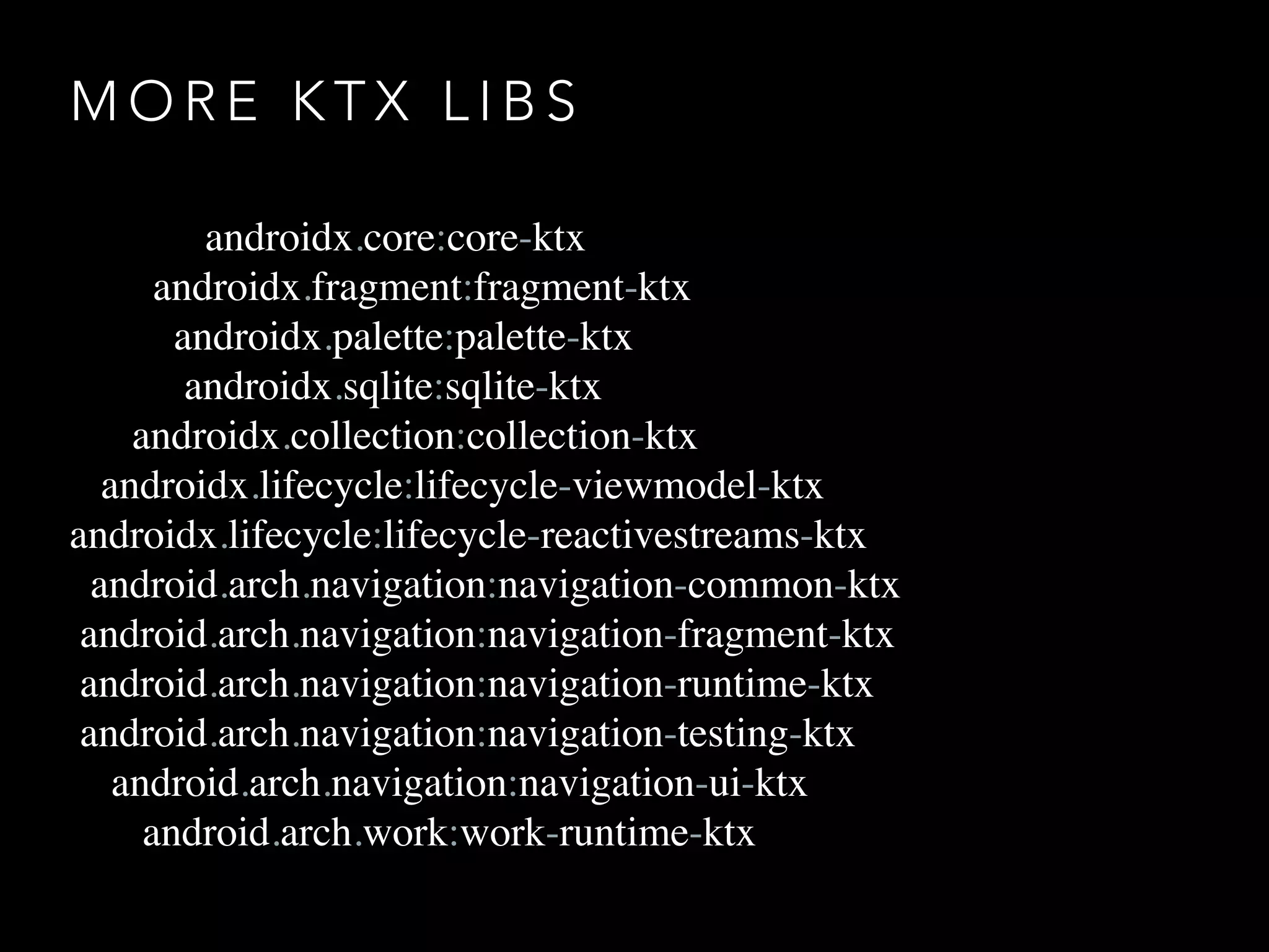 M O R E K T X L I B S
androidx.core:core-ktx
androidx.fragment:fragment-ktx
androidx.palette:palette-ktx
androidx.sqlite:sqlite-ktx
androidx.collection:collection-ktx
androidx.lifecycle:lifecycle-viewmodel-ktx
androidx.lifecycle:lifecycle-reactivestreams-ktx
android.arch.navigation:navigation-common-ktx
android.arch.navigation:navigation-fragment-ktx
android.arch.navigation:navigation-runtime-ktx
android.arch.navigation:navigation-testing-ktx
android.arch.navigation:navigation-ui-ktx
android.arch.work:work-runtime-ktx
 