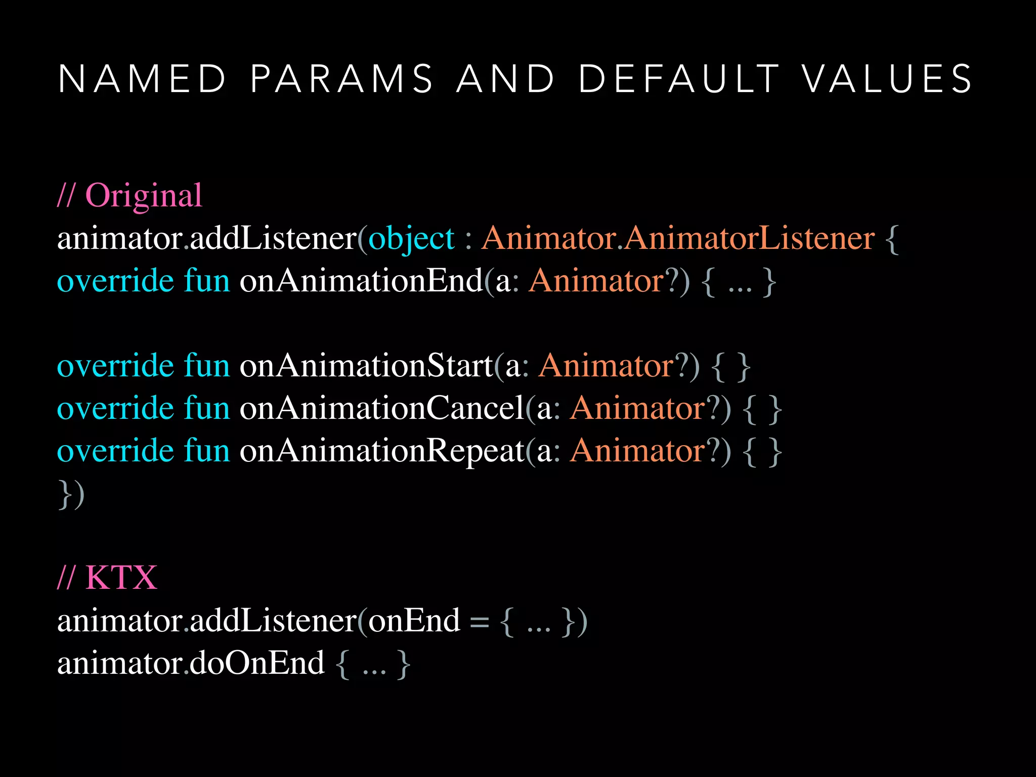 N A M E D PA R A M S A N D D E FA U LT VA L U E S
// Original
animator.addListener(object : Animator.AnimatorListener {
override fun onAnimationEnd(a: Animator?) { ... }
override fun onAnimationStart(a: Animator?) { }
override fun onAnimationCancel(a: Animator?) { }
override fun onAnimationRepeat(a: Animator?) { }
})
// KTX
animator.addListener(onEnd = { ... })
animator.doOnEnd { ... }
 