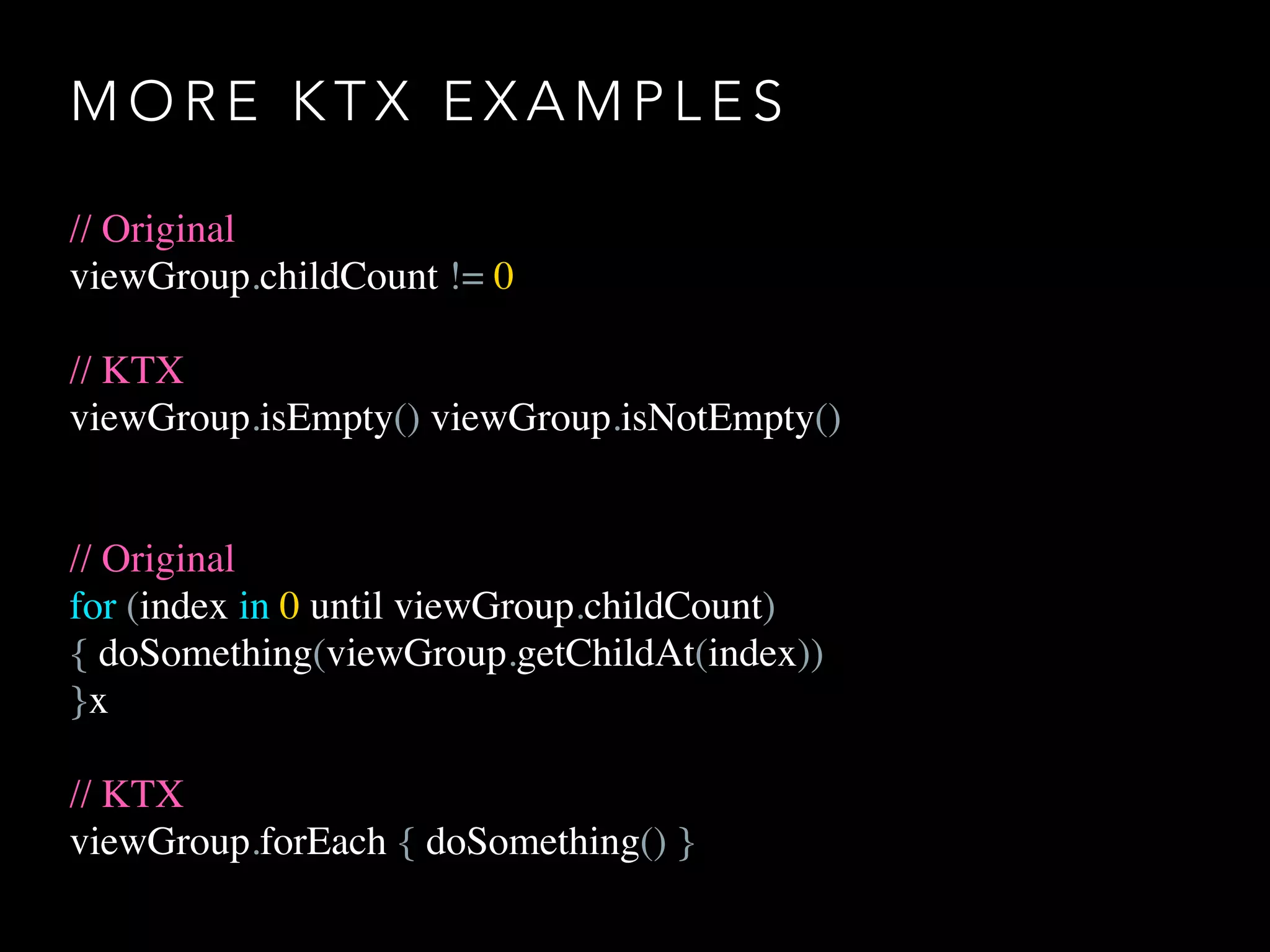 M O R E K T X E X A M P L E S
// Original
viewGroup.childCount != 0
// KTX
viewGroup.isEmpty() viewGroup.isNotEmpty()
// Original
for (index in 0 until viewGroup.childCount)
{ doSomething(viewGroup.getChildAt(index))
}x
// KTX
viewGroup.forEach { doSomething() }
 