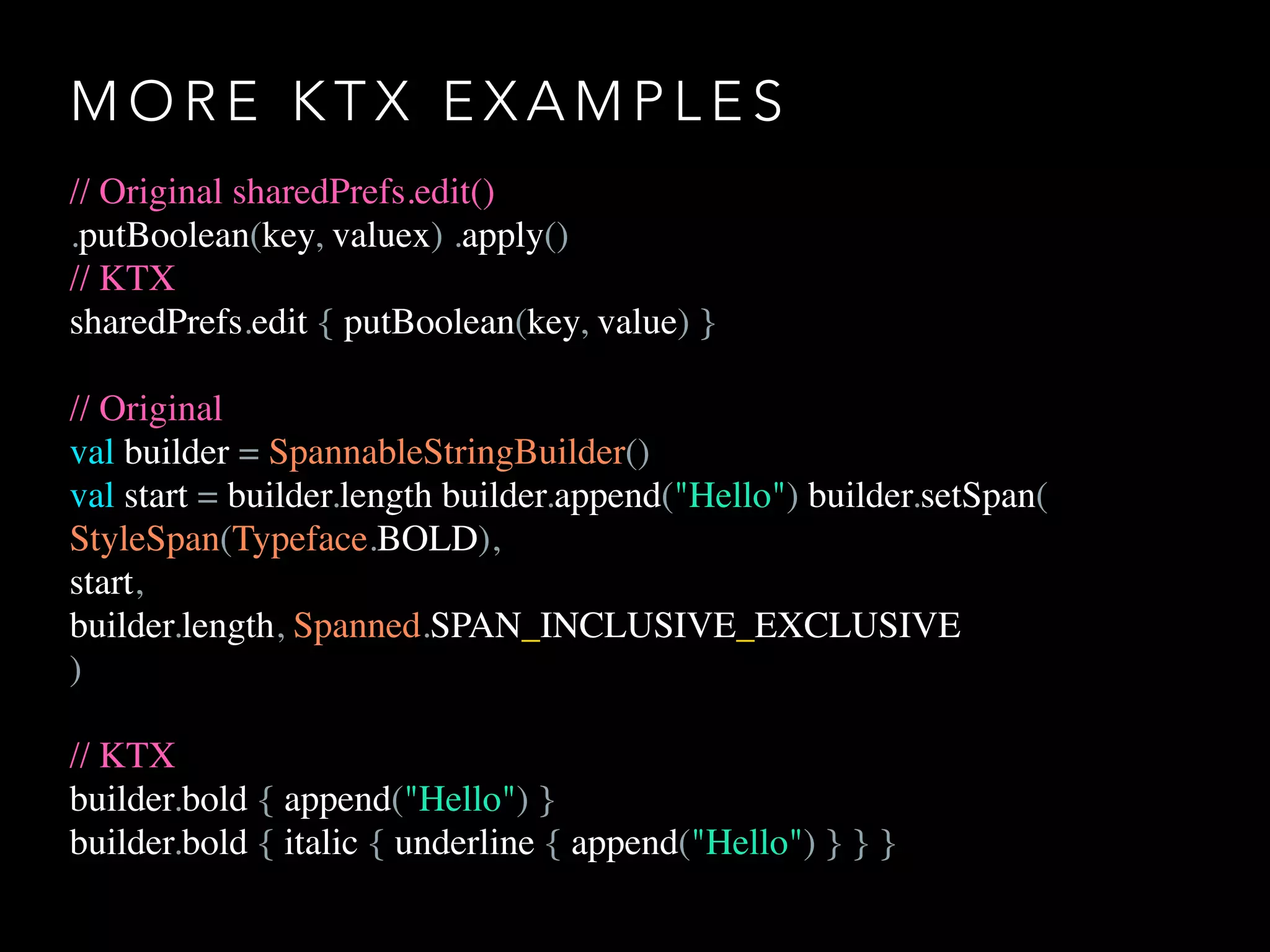 M O R E K T X E X A M P L E S
// Original sharedPrefs.edit()
.putBoolean(key, valuex) .apply()
// KTX
sharedPrefs.edit { putBoolean(key, value) }
// Original
val builder = SpannableStringBuilder()
val start = builder.length builder.append("Hello") builder.setSpan(
StyleSpan(Typeface.BOLD),
start,
builder.length, Spanned.SPAN_INCLUSIVE_EXCLUSIVE
)
// KTX
builder.bold { append("Hello") }
builder.bold { italic { underline { append("Hello") } } }
 