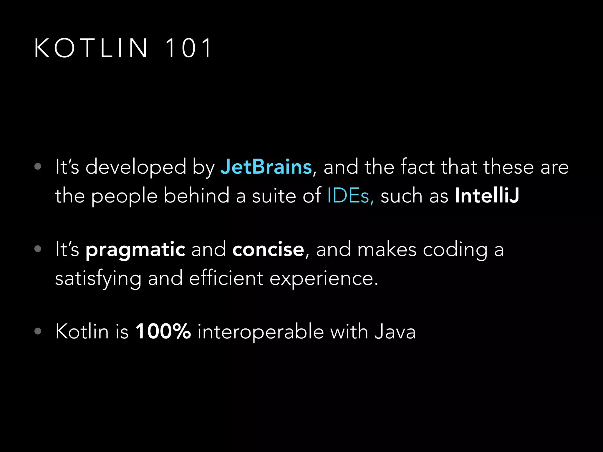 K O T L I N 1 0 1
• It’s developed by JetBrains, and the fact that these are
the people behind a suite of IDEs, such as IntelliJ
• It’s pragmatic and concise, and makes coding a
satisfying and efficient experience.
• Kotlin is 100% interoperable with Java
 