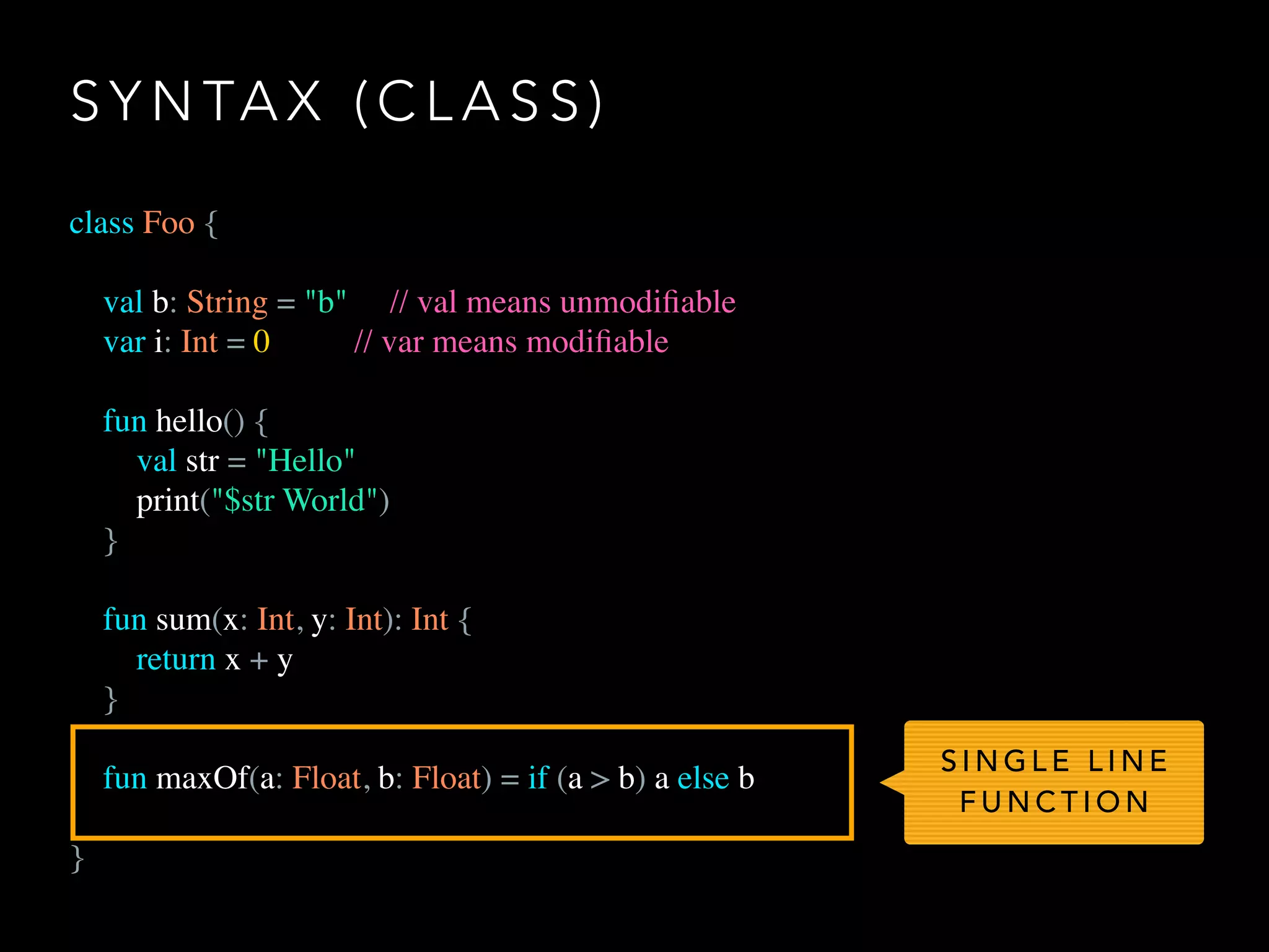 S Y N TA X ( C L A S S )
class Foo {
val b: String = "b" // val means unmodiﬁable
var i: Int = 0 // var means modiﬁable
fun hello() {
val str = "Hello"
print("$str World")
}
fun sum(x: Int, y: Int): Int {
return x + y
}
fun maxOf(a: Float, b: Float) = if (a > b) a else b
}
S I N G L E L I N E
F U N C T I O N
 