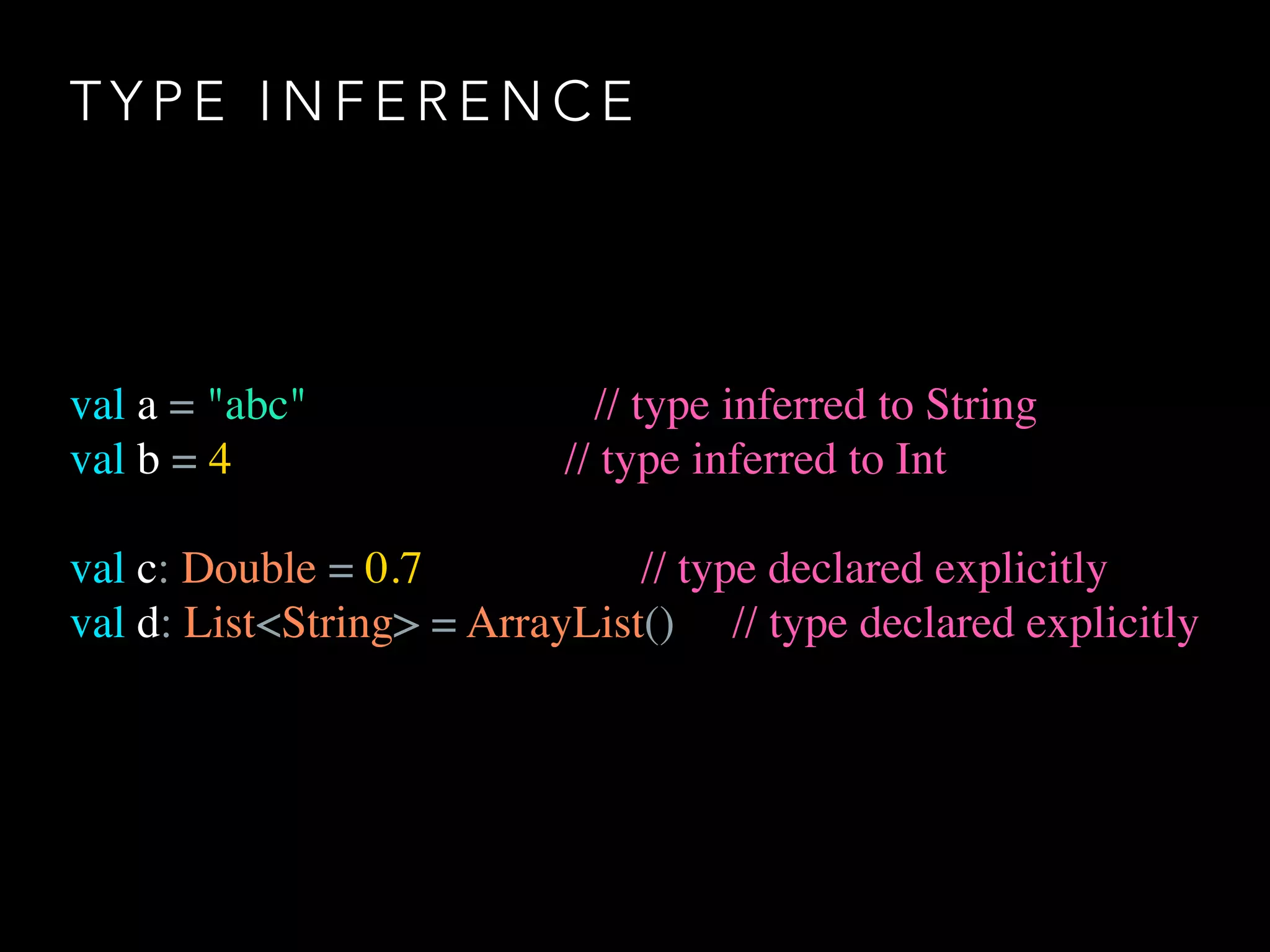 T Y P E I N F E R E N C E
val a = "abc" // type inferred to String
val b = 4 // type inferred to Int
val c: Double = 0.7 // type declared explicitly
val d: List<String> = ArrayList() // type declared explicitly
 