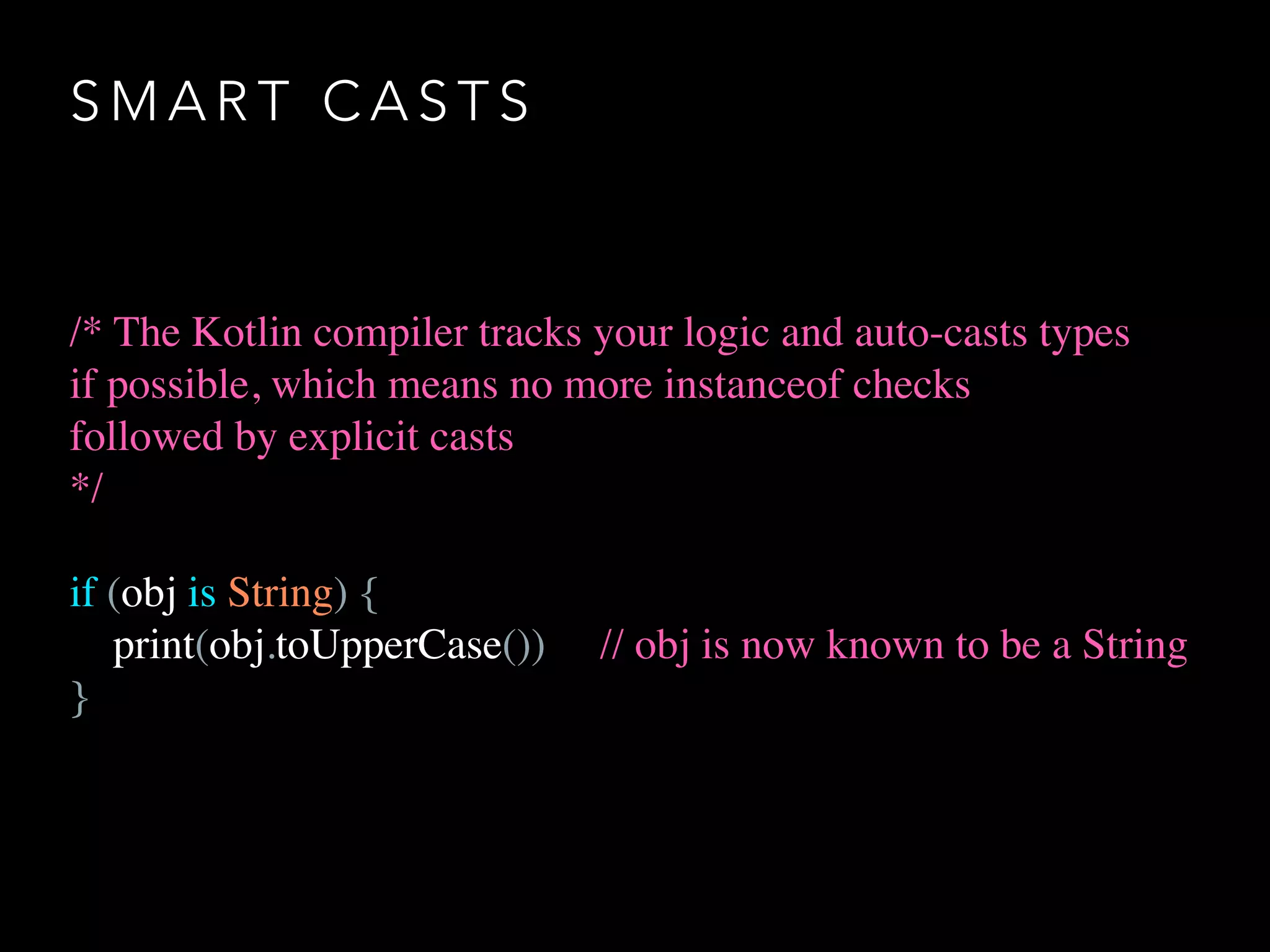 S M A R T C A S T S
/* The Kotlin compiler tracks your logic and auto-casts types
if possible, which means no more instanceof checks
followed by explicit casts
*/
if (obj is String) {
print(obj.toUpperCase()) // obj is now known to be a String
}
 