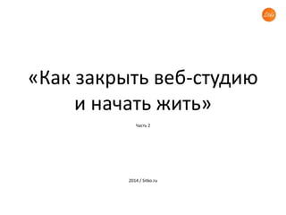 «Как закрыть веб-студию 
и начать жить» 
Часть 2 
2014 / Sitko.ru 
 