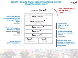 I4
Expertises BI,
CRM, ERP, et BIG
DATA
350 consultants
Conseil opérationnel,
Assistance aux maîtrises
d’ouvrage, plateaux
Agiles
750 consultants
Pôle Technologies et
Pratiques du Digital,
capacité à réaliser des
POC
200 consultants
Développements Near
Shore et de centres de
services
250 consultants
Communautés, veille
startups, développement
de relations avec le monde
universitaire
Ecosystème de
partenaires digitaux
Groupe
Consulting, practice Supply Chain
Business Units
Sectorielles
Solutions
Labs
Shore
InnovationEcosystème
Consulting
1500 collaborateurs
150 M€ de CA
7 pays
CEREZA – GROUPE TALAN, ACCOMPAGNATEUR DE VOTRE
TRANSFORMATION AGILE
 