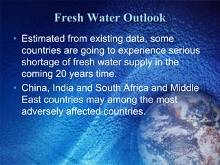 Fresh Water Outlook
• Estimated from existing data, some
countries are going to experience serious
shortage of fresh water supply in the
coming 20 years time.
• China, India and South Africa and Middle
East countries may among the most
adversely affected countries.
 
