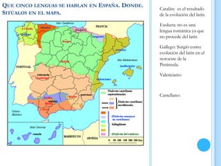 QUE CINCO LENGUAS SE HABLAN EN ESPAÑA. DONDE.
SITÚALOS EN EL MAPA.
Catalán: es el resultado
de la evolución del latín.
Euskera: no es una
lengua románica ya que
no procede del latín
Gallego: Surgió como
evolución del latín en el
noroeste de la
Península.
Valenciano:
Castellano:
 