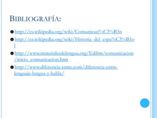 BIBLIOGRAFÍA:
☻http://es.wikipedia.org/wiki/Comunicaci%C3%B3n
☻http://es.wikipedia.org/wiki/Historia_del_espa%C3%B1o
l
☻http://www.materialesdelengua.org/Edilim/comunicacion
/inicio_comunicacion.htm
☻http://www.diferencia-entre.com/diferencia-entre-
lenguaje-lengua-y-habla/
 
