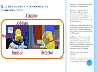 QUE ELEMENTOS CONFIGURAN LA
COMUNICACIÓN
Emisor: Es quien emite el mensaje,
puede ser o no una persona.
Receptor: Es quien recibe la
información. Dentro de una
concepción primigenia de la
comunicación es conocido como
receptor, pero dicho término
pertenece más al ámbito de la teoría
de la información.
Canal: Es el medio físico por el que
se transmite el mensaje, en este caso
Internet hace posible que llegue a
usted (receptor) el mensaje (artículo
de Wikipedia).
Código: Es la forma que toma la
información que se intercambia
entre la Fuente (el emisor) y el
Destino (el receptor) de un lazo
informático. Implica la comprensión
o decodificación del paquete de
información que se transfiere.
Mensaje: Es lo que se quiere
transmitir.
Situación o contexto: Es la situación
o entorno extralingüístico en el que
se desarrolla el acto comunicativo
 