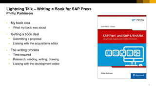 1INTERNAL© 2018 SAP SE or an SAP affiliate company. All rights reserved. ǀ
• My book idea
• What my book was about
• Getting a book deal
• Submitting a proposal
• Liaising with the acquisitions editor
• The writing process
• Time required
• Research, reading, writing, drawing
• Liaising with the development editor
Lightning Talk – Writing a Book for SAP Press
Phillip Parkinson
 