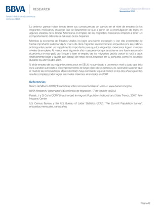 Situación Migración México
Noviembre 2012
Página 12
Lo anterior parece haber tenido entre sus consecuencias un cambio en el nivel de empleo de los
migrantes mexicanos, situación que se desprende de que a partir de la promulgación de leyes en
algunos estados de la Unión Americana el empleo de los migrantes mexicanos empezó a tener un
comportamiento diferente al del resto de los hispanos.
Mientras la economía de Estados Unidos no logre una fuerte expansión y con ello incremente de
forma importante la demanda de mano de obra migrante, las restricciones impuestas por las políticas
antimigrantes serían un impedimento importante para que los migrantes mexicanos logren mayores
niveles de empleos. Al menos en el siguiente año no esperamos que se observe una fuerte expansión
económica en ese país, por lo que si bien el empleo de los migrantes podría crecer lo hará a tasas
relativamente bajas y quizás por debajo del resto de los hispanos en su conjunto, como ha ocurrido
durante los últimos dos años.
Si el de empleo de los migrantes mexicanos en EEUU ha cambiado a un menor nivel y dado que ésta
es la variable que explica el comportamiento de largo plazo de las remesas, es razonable suponer que
el nivel de las remesas hacia México también haya cambiado y que al menos en los dos años siguientes
resulte complejo poder lograr los niveles máximos alcanzados en 2007.
Referencias
Banco de México (2012) “Estadísticas sobre remesas familiares”, visto en www.banxico.org.mx
BBVA Research, “Observatorio Económico de Migración”, 17 de octubre de2012
Passel, J. y D. Cohn (2011) “Unauthorized Immigrant Population: National and State Trends, 2010”, Pew
Hispanic Center
U.S. Census Bureau y the U.S. Bureau of Labor Statistics (2012), “The Current Population Survey”,
encuestas mensuales, varios años.
 