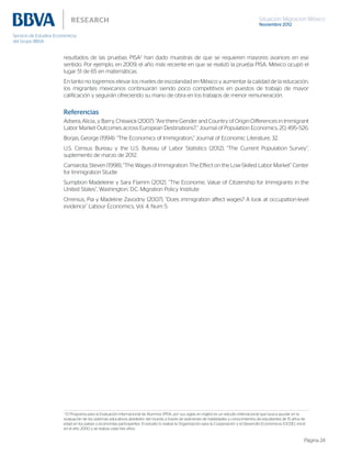 Situación Migración México
Noviembre 2012
Página 24
resultados de las pruebas PISA2
han dado muestras de que se requieren mayores avances en ese
sentido. Por ejemplo, en 2009, el año más reciente en que se realizó la prueba PISA, México ocupó el
lugar 51 de 65 en matemáticas.
En tanto no logremos elevar los niveles de escolaridad en México y aumentar la calidad de la educación,
los migrantes mexicanos continuarán siendo poco competitivos en puestos de trabajo de mayor
calificación y seguirán ofreciendo su mano de obra en los trabajos de menor remuneración.
Referencias
Adsera, Alicia., y Barry, Chiswick (2007): “Are there Gender and Country of Origin Differences in Immigrant
Labor Market Outcomes across European Destinations?,” Journal of Population Economics, 20, 495–526.
Borjas, George (1994): “The Economics of Immigration,” Journal of Economic Literature, 32.
U.S. Census Bureau y the U.S. Bureau of Labor Statistics (2012), “The Current Population Survey”,
suplemento de marzo de 2012.
Camarota, Steven (1998), “The Wages of Immigration: The Effect on the Low-Skilled Labor Market” Center
for Immigration Studie
Sumption Madeleine y Sara Flamm (2012), “The Economic Value of Citizenship for Immigrants in the
United States”, Washington, D.C: Migration Policy Institute
Orrenius, Pia y Madeline Zavodny (2007), “Does immigration affect wages? A look at occupation-level
evidence” Labour Economics, Vol. 4, Num 5.
2
El Programa para la Evaluación Internacional de Alumnos (PISA, por sus siglas en inglés) es un estudio internacional que busca ayudar en la
evaluación de los sistemas educativos alrededor del mundo a través de exámenes de habilidades y conocimientos de estudiantes de 15 años de
edad en los países o economías participantes. El estudio lo realiza la Organización para la Cooperación y el Desarrollo Económicos (OCDE), inició
en el año 2000 y se realiza cada tres años.
 