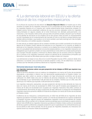 Situación Migración México
Noviembre 2012
Página 25
4. La demanda laboral en EEUU y la oferta
laboral de los migrantes mexicanos
En el artículo de coyuntura de esta edición de Situación Migración México se muestra que en años
recientes el empleo de los migrantes mexicanos se ha comportado de forma distinta al del resto de
los migrantes hispanos en su conjunto, aún cuando anteriormente tenían trayectorias similares. En
trabajos previos hemos presentado evidencia de que las acciones realizadas contra los migrantes
indocumentados en algunos estados de la Unión Americana han afectado particularmente a los
mexicanos y han impuesto restricciones para que ellos encuentren empleo, situación que ha influido
en esa pérdida de asociación en los empleos de los dos grupos. Estas acciones no necesariamente
ocurren impulsadas por el comportamiento del mercado, el cual a su vez tiene su propia dinámica que
también afecta al empleo y que pudiera ir en el mismo sentido y por tanto restringir aún más el empleo
de los mexicanos, o en sentido opuesto e impulsarlo.
En este artículo se analizan algunos de los cambios recientes que se están suscitando en la estructura
laboral de los Estados Unidos; además de enfocarse en los migrantes en su conjunto se detalla en
particular en los migrantes mexicanos. Lo anterior con el objetivo de conocer los tipos de trabajadores
que en la actualidad está demandando la economía estadounidense y si los migrantes mexicanos son
trabajadores que en general cumplen con esas características. Si esto último se cumple podría pensarse
que el propio mercado ayudaría a minimizar los efectos dados por las acciones contra los migrantes;
por el contrario si los migrantes mexicanos carecen en general de las características principales que
demanda el mercado las dificultades para que ellos consigan empleo son mayores.
Las estimaciones se basan en las cifras de la Current Population Survey (CPS) y abarcan desde años
anteriores a la reciente crisis económica al periodo posterior a ésta, a fin de determinar si se dieron
cambios que han afectado la dinámica laboral de los migrantes mexicanos.
Demanda laboral por nivel educativo
Los migrantes mexicanos cubren una gran proporción de los trabajos en EEUU que requieren muy
baja escolaridad
Tanto en términos absolutos como en relativos, los trabajadores con menos de 10 años de escolaridad
(equivalente a secundaria o inferior) han ido decreciendo paulatinamente en Estados Unidos. Los
empleos que ellos cubren se asocian a trabajos con baja remuneración económica y/o de poca
calificación. En 2004, había cerca de 7.2 millones de personas empleadas con menos de 10 años
de escolaridad, lo que representaba 5.2% del total de los empleos; mientras que en 2012, esta cifra
disminuyó a 6.1 millones que equivale a 4.3% del total de los empleos.
Los migrantes mexicanos representan una gran proporción del total de esta demanda de mano de
obra con menos de 10 años de escolaridad. En 2004, 4 de cada 10 empleos para trabajadores con
menos de 10 años de escolaridad eran ocupados por migrantes mexicanos. Para 2012, contrario al
comportamiento decreciente de estas ocupaciones de baja calificación, la proporción de trabajadores
migrantes mexicanos aumentó a 46.6% en el total de los empleos con menos de 10 años de escolaridad
en Estados Unidos.
A diferencia de los mexicanos y centroamericanos, en 2012 más del 50% de los migrantes de otras
regiones que laboran en Estados Unidos cuentan con nivel de escolaridad técnico superior, profesional
o posgrado. Inclusive, algunos grupos de trabajadores migrantes como los procedentes de Canadá,
Europa, Asia y África, cuentan con un elevado nivel de escolaridad, que en promedio es superior al de los
nativos. Solo el 18.4% de los migrantes mexicanos que labora en Estados Unidos cuenta con escolaridad
de técnico superior, profesional y posgrado, proporción que es superada por los centroamericanos que
fue de 26.5% en este mismo periodo. Así de los grupos de migrantes analizados, los mexicanos son
quienes tienen los menores niveles de escolaridad.
 