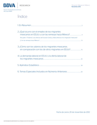 Situación Migración México
Noviembre 2012
Índice
1. En Resumen..................................................................................................................................................................................................................................................... 2
2. ¿Qué ocurre con el empleo de los migrantes
mexicanos en EEUU y con las remesas hacia México?........................................................ 4
Recuadro 1: Posterior a los efectos del huracán Sandy, ¿Habrá efectos en la migración mexicana?
¿Y en las remesas hacia México?.......................................................................................................................................................................................................... 13
3. ¿Cómo son los salarios de los migrantes mexicanos
en comparación con los de otros migrantes en EEUU?................................................... 15
4. La demanda laboral en EEUU y la oferta laboral de
los migrantes mexicanos..................................................................................................................................................................................... 25
5. Apéndice Estadístico.......................................................................................................................................................................................................... 34
6. Temas Especiales Incluidos en Números Anteriores...................................................................44
Fecha de cierre: 20 de noviembre de 2012
VER INFORMACIÓN IMPORTANTE EN LA PÁGINA 45 DE ESTE DOCUMENTO
 