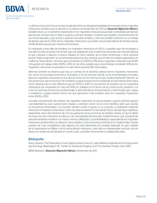 Situación Migración México
Noviembre 2012
Página 33
Laúltimacrisiseconómicaenelvecinopaísdelnortenosólogenerópérdidasenelempleodelosmigrantes
mexicanos, temática que se abordó en la edición de Noviembre de 2011 de Situación Migración México,
también llevó a un incremento importante en los migrantes mexicanos que están contratados por tiempo
parcial, que incluyen por un lado a quienes ya tenían empleo y tuvieron que aceptar una disminución en
sus horas laborales, y por el otro a quienes buscaban empleo y solo han podido colocarse en un trabajo
de tiempo parcial. En 2012, de los migrantes mexicanos que tenían una jornada laboral de tiempo parcial,
el 61% declaró que era por motivos económicos.
En respuesta a esta falta de empleos, los migrantes mexicanos en EEUU y aquellos que han emigrado a
ese país en años recientes han tenido que irse adaptando a las condiciones recientes del mercado laboral,
lo que a llevado a algunos a buscar trabajos en otros estados de la Unión Americana y otros sectores
donde “tradicionalmente” no se tenía tanta presencia. Así, mientras que el neto de empleos generados en
California, Texas, Illinois y Arizona, que concentran en 2009 el 70% de los migrantes mexicanos fue de 166
mil puestos de trabajo entre 2009 y 2012; en los otros estados que concentraban el restante 30% de los
migrantes mexicanos se generaron en ese mismo periodo 192 mil empleos.
Además también se observa que hay un cambio en la dinámica laboral de los migrantes mexicanos
por sector de actividad económica. Al analizar si en los sectores donde se ha incrementado el empleo
para los migrantes mexicanos en los últimos años son los mismos en que “tradicionalmente” laboran, se
encuentra que solo en el sector de hostelería y esparcimiento se ha mantenido el crecimiento tanto antes
como después de la crisis. Mientras que de 2004 a 2007 el crecimiento de empleos de los migrantes
mexicanos fue impulsado en más del 50% por trabajos en el sector de la construcción, posterior a la
crisis, los sectores de servicios profesionales y administrativos; transportación y electricidad, gas y agua;
y hostelería y esparcimiento fueron los que generaron más empleos para los migrantes mexicanos
entre 2009 y 2012,
Una alta concentración de empleos de migrantes mexicanos en pocos estados y pocos sectores genera
una dependencia, que cuando estos estados y sectores crecen se ve como benéfica, pero que cuando
se encuentran estancados o en recesión afectan a todo el grupo en su conjunto. La población migrante
mexicana en Estados Unidos lleva 5 años de estancamiento. El crecimiento futuro de este flujo migratorio
dependerá, entre otros factores de: 1) la recuperación de la economía de Estados Unidos, 2) que la oferta
de mano de obra mexicana se adecue a las necesidades del mercado norteamericano, que actualmente
está demandando empleos con mayor nivel de calificación, y 3) la flexibilidad y capacidad de los migrantes
mexicanos de diversificar su oferta en otros estados y otros sectores económicos no “tradicionales” donde
puedan ser más competitivos. Que algunos de estos elementos se cumplan depende en gran medida
de la capacitación en México de la fuerza laboral mexicana, y para ello es indispensable avanzar más en
elevar los niveles de escolaridad en nuestro país, y también incrementar la calidad educativa.
Bibliografía
Autor, David H., The Polarization of Job Opportunities in the U.S. Labor Market: Implications for Employment
and Earnings, Washington, DC: Center for American Progress and The Hamilton Project, April 2010.
BBVA Research, Situación Migración México, Noviembre de 2011.
 