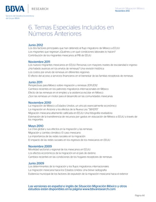 Situación Migración México
Noviembre 2012
Página 44
6. Temas Especiales Incluidos en
Números Anteriores
Junio 2012
Los dos factores principales que han detenido el flujo migratorio de México a EEUU
Los migrantes que regresan ¿Quiénes y en qué condiciones laborales lo hacen?
Contribución de los migrantes mexicanos al PIB de EEUU
Noviembre 2011
Los nuevos migrantes mexicanos en EEUU: Personas con mayores niveles de escolaridad e ingreso
¿Ha habido avances en los envíos de remesas? Una revisión histórica
Los costos por envío de remesas en diferentes regiones
El efecto del acceso a servicios financieros en el bienestar de las familias receptoras de remesas
Junio 2011
Perspectivas para México sobre migración y remesas 2011-2012
Cambios recientes en los patrones migratorios internacionales en México
Efecto de las remesas en el empleo y la asistencia escolar en México
¿Son las remesas un motor para el desarrollo en las comunidades mexicanas
Noviembre 2010
La migración de México a Estados Unidos, un vínculo esencialmente económico
La migración en Arizona y los efectos de la Nueva Ley “SB-1070”
Migración mexicana altamente calificada en EEUU: Una fotografía reveladora
Estimación de la transferencia de recursos por gastos en educación de México a EEUU a través de
los migrantes
Mayo 2010
La crisis global y sus efectos en la migración y las remesas
Migración y cambio climático. El caso mexicano
La importancia de las redes sociales en la migración
El impacto de las redes sociales en los ingresos de los mexicanos en EEUU
Noviembre 2009
Movilidad sectorial y regional de los mexicanos en EEUU
Los efectos económicos de la migración en el país de destino
Cambios recientes en las condiciones de los hogares receptores de remesas
Junio 2009
Los determinantes de la migración y los flujos migratorios internacionales
La migración mexicana hacia los Estados Unidos: Una breve radiografía
Evidencia municipal de los factores de expulsión de la migración mexicana hacia el exterior
Las versiones en español e inglés de Situación Migración México y otros
estudios están disponibles en la página www.bbvaresearch.com
 