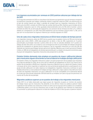 Situación Migración México
Noviembre 2012
Página 3
Los ingresos acumulados por remesas en 2012 podrían ubicarse por debajo de los
de 2011
En el segundo semestre de 2012 se conjuntaron dos factores que generaron que las remesas rompieran
la trayectoria creciente que habían mantenido desde la segunda mitad de 2010, una disminución en
el tipo de cambio (pesos por dólar) y pérdida de empleo para los migrantes mexicanos en EEUU.
Entre junio de 2012 y octubre de 2012 el tipo de cambio disminuyó 8%, mientras que el empleo de los
migrantes mexicanos cayó en cifras ajustadas estacionalmente cerca de 5% entre el primer y tercer
trimestre de 2012. Así, al cierre del año esperamos una variación de las remesas de entre -2.5 y -0.5% en
dólares en comparación con 2011. Para 2013 esperamos que las remesas crezcan entre 1 y 3%, con lo
que aún no se alcanzarán los ingresos máximos por remesas logrados en 2007.
Uno de cada cinco migrantes mexicanos en EEUU tiene empleo de tiempo parcial
Los migrantes mexicanos, antes de 2007 de los puestos que ocupaban menos de 15% eran de tiempo
parcial, pero entre 2009 y 2010 esta proporción se elevó a más de 25%, superando en 4 puntos
porcentuales al promedio nacional, cuando antes de la crisis se ubicaba alrededor de 5 puntos por
debajo de éste. Para 2012, ya se observa una convergencia entre los porcentajes de trabajos de tiempo
parcial de la población en general, de los hispanos y de los migrantes mexicanos, en cerca de 21%. No
obstante, las razones para trabajar tiempo parcial son distintas. Mientras que a nivel nacional en Estados
Unidos un 28% de los trabajadores de tiempo parcial atribuyen su estado a la situación económica, para
el grupo de trabajadores migrantes mexicanos esta proporción es de 61%.
Estados Unidos demanda más empleos en puestos de mayor calificación laboral,
pero mexicanos siguen ofreciendo su fuerza laboral en trabajos de baja calificación
En Estados Unidos, los migrantes mexicanos cubren una gran proporción de los trabajos que requieren
muy baja escolaridad. En 2012, de los cerca de 6.2 millones de trabajadores en EEUU con menos de 10
grados de escolaridad, el 46.6% eran migrantes mexicanos. Mientras que los nativos de Estados Unidos
y el grupo de los otros migrantes en general han ido aumentando gradualmente su participación en el
grupo de alta calificación con altos ingresos; los trabajadores migrantes mexicanos continúan en gran
medida ofreciendo su fuerza laboral en trabajos de baja calificación y bajos salarios. Esta oferta de mano
de obra de migrantes mexicanos con poca calificación no es tan compatible con la demanda laboral
en el país del norte donde solamente 4.3% del total de sus empleos son para el grupo de personas con
menos de 10 años de escolaridad.
Migrantes asiáticos superan ya en puestos de trabajo a los migrantes mexicanos
Hasta 2011 no se había observado que algún grupo de migrantes ocupara un número de puestos
de trabajo mayor que los mexicanos. No obstante, en los últimos meses los asiáticos parecen haber
superado en ese sentido a los mexicanos. Si bien es cierto que en el grupo de los asiáticos se consideran
a diferentes países y en el de los mexicanos solo un país, es de destacar que mientras los mexicanos
no aumentan su participación laboral en el total de empleos en EEUU otros grupos sí parecen hacerlo.
 