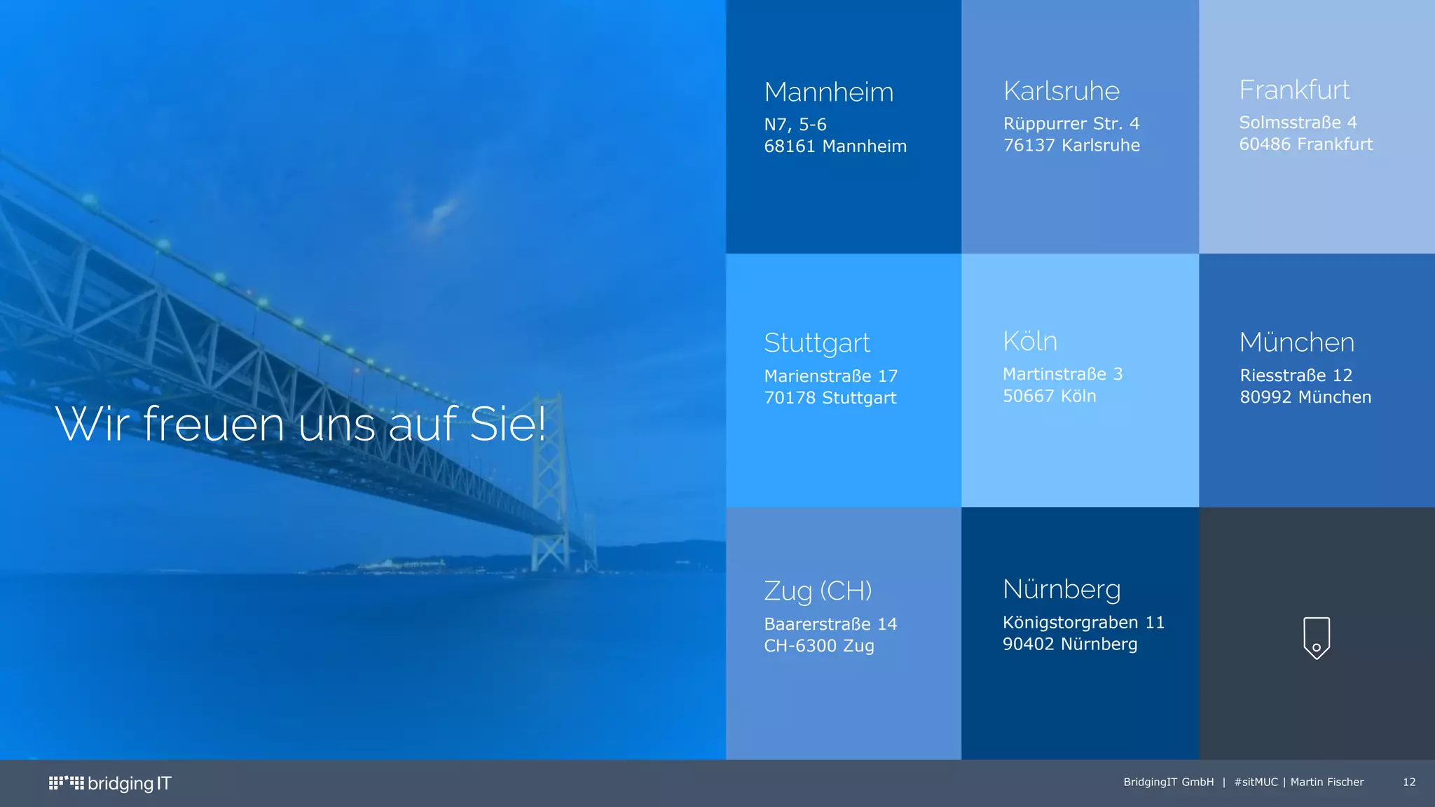 BridgingIT GmbH | #sitMUC | Martin Fischer 12
Wir freuen uns auf Sie!
N7, 5-6
68161 Mannheim
Rüppurrer Str. 4
76137 Karlsruhe
Solmsstraße 4
60486 Frankfurt
Marienstraße 17
70178 Stuttgart
Martinstraße 3
50667 Köln
Riesstraße 12
80992 München
Mannheim Karlsruhe Frankfurt
Stuttgart Köln München
Baarerstraße 14
CH-6300 Zug
Königstorgraben 11
90402 Nürnberg
Zug (CH) Nürnberg
 