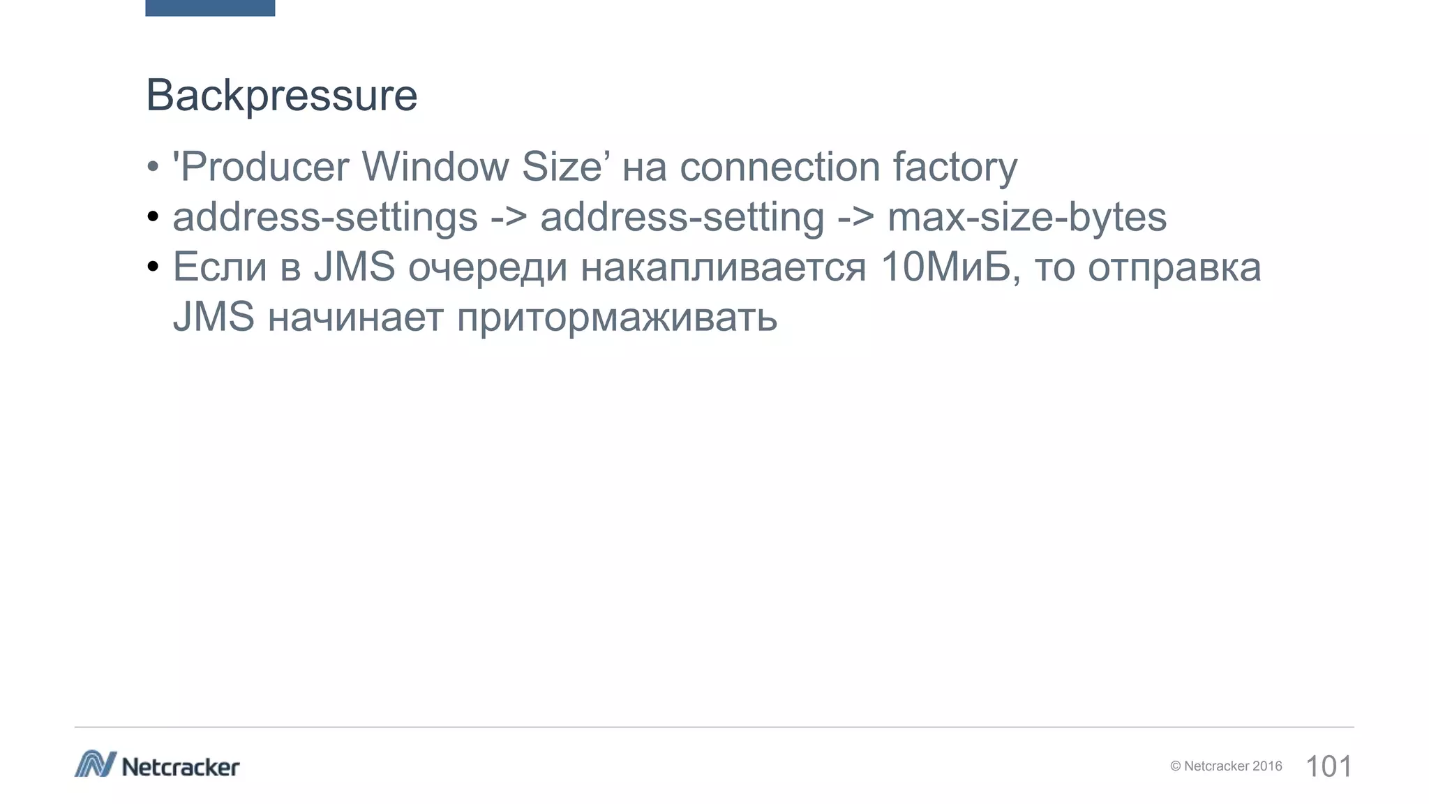 © Netcracker 2016 101
• 'Producer Window Size’ на connection factory
• address-settings -> address-setting -> max-size-bytes
• Если в JMS очереди накапливается 10МиБ, то отправка
JMS начинает притормаживать
Backpressure
 