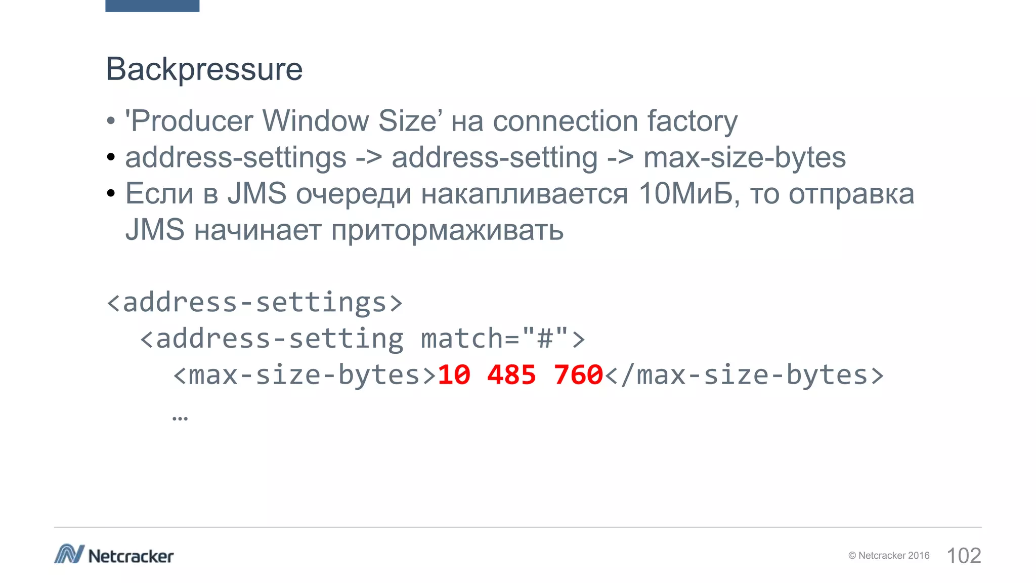 © Netcracker 2016 102
• 'Producer Window Size’ на connection factory
• address-settings -> address-setting -> max-size-bytes
• Если в JMS очереди накапливается 10МиБ, то отправка
JMS начинает притормаживать
<address-settings>
<address-setting match="#">
<max-size-bytes>10 485 760</max-size-bytes>
…
Backpressure
 