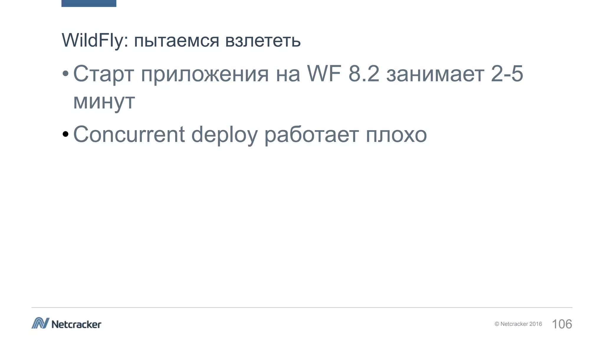 © Netcracker 2016 106
•Старт приложения на WF 8.2 занимает 2-5
минут
•Concurrent deploy работает плохо
WildFly: пытаемся взлететь
 
